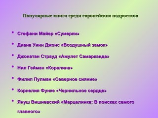 Популярные книги среди европейских подростков


•   Стефани Майер «Сумерки»

•   Диана Уинн Джонс «Воздушный замок»

•   Джонатан Страуд «Амулет Самарканда»

•   Нил Гейман «Коралина»

•   Филип Пулман «Северное сияние»

•   Корнелия Функе «Чернильное сердце»

•   Януш Вишневский «Марцелинка: В поисках самого

    главного»
 