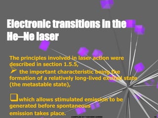 Electronic transitions in the
He–Ne laser
The principles involved in laser action were
described in section 1.5.5,
   the important characteristic being the
formation of a relatively long-lived excited state
(the metastable state),

which allows stimulated emission to be
generated before spontaneous
emission takes place.   COMPILED BY TANVEER AHMED    10
 