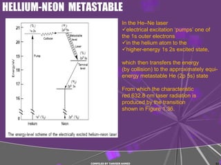 HELLIUM-NEON METASTABLE
                                   In the He–Ne laser
                                   electrical excitation ‘pumps’ one of
                                   the 1s outer electrons
                                   in the helium atom to the
                                   higher-energy 1s 2s excited state,

                                   which then transfers the energy
                                   (by collision) to the approximately equi-
                                   energy metastable He (2p 5s) state

                                   From which the characteristic
                                   red 632.8 nm laser radiation is
                                   produced by the transition
                                   shown in Figure 1.36.




                COMPILED BY TANVEER AHMED                                  11
 