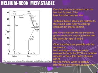 HELLIUM-NEON METASTABLE
                                  Fast deactivation processes from the
                                  terminal 3p level of the
                                  laser transition ensures that

                                   sufficient helium atoms are restored to
                                  the ground state ready to undergo
                                  excitation by energy transfer

                                  and hence maintain the laser beam to
                                  give a continuous output (possible with
                                  this particular type of laser).

                                  Other transitions are possible with the
                                  neon atom,
                                  but the design of the laser cavity
                                  ensures that only the 632.8 nm radiation
                                  appears in the output beam (through
                                  one of
                                  the end mirrors, which is partially
                                  transmitting to the extent of about 1%).

                COMPILED BY TANVEER AHMED                                    12
 