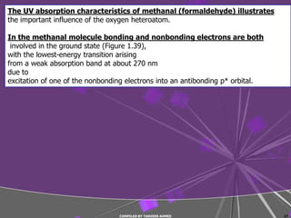 The UV absorption characteristics of methanal (formaldehyde) illustrates
the important influence of the oxygen heteroatom.

In the methanal molecule bonding and nonbonding electrons are both
 involved in the ground state (Figure 1.39),
with the lowest-energy transition arising
from a weak absorption band at about 270 nm
due to
excitation of one of the nonbonding electrons into an antibonding p* orbital.




                                 COMPILED BY TANVEER AHMED                      17
 