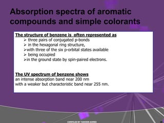 Absorption spectra of aromatic
compounds and simple colorants
 The structure of benzene is often represented as
      three pairs of conjugated p-bonds
      in the hexagonal ring structure,
     with three of the six p-orbital states available
      being occupied
     in the ground state by spin-paired electrons.


 The UV spectrum of benzene shows
 an intense absorption band near 200 nm
 with a weaker but characteristic band near 255 nm.




                            COMPILED BY TANVEER AHMED    20
 
