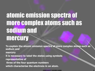 atomic emission spectra of
more complex atoms such as
sodium and
mercury
To explain the atomic emission spectra of more complex atoms such as
sodium and
mercury
it is necessary to label the states using symbols
representative of
 three of the four quantum numbers
which characterise the electrons in an atom.
                             COMPILED BY TANVEER AHMED                 5
 
