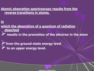 Atomic absorption spectroscopy results from the
  reverse transitions in atoms,

in
which the absorption of a quantum of radiation
   absorbed
   results in the promotion of the electron in the atom

from the ground-state energy level
 to an upper energy level.


                        COMPILED BY TANVEER AHMED          8
 