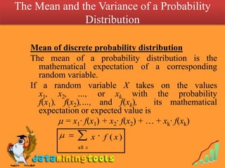 The Mean and the Variance of a Probability DistributionMean of discrete probability distributionThe mean of a probability distribution is the mathematical expectation of a corresponding random variable. If a random variable X takes on the values x1, x2, …, or xk, with the probability f(x1), f(x2),…, and f(xk),  its mathematical expectation or expected value is  = x1· f(x1) + x2· f(x2) + … + xk· f(xk) 