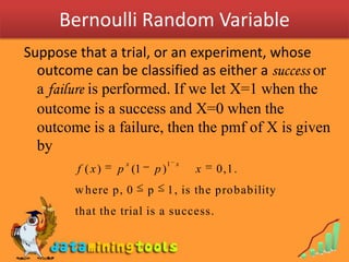 Bernoulli Random VariableSuppose that a trial, or an experiment, whose outcome can be classified as either a success or a failure is performed. If we let X=1 when the outcome is a success and X=0 when the outcome is a failure, then the pmf of X is given by