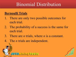  Binomial DistributionBernoulli TrialsThere are only two possible outcomes for each trial.The probability of a success is the same for each trial.There are n trials, where n is a constant.The n trials are independent.