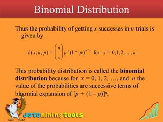 Binomial Distribution Thus the probability of getting x successes in n trials is given byThis probability distribution is called the binomial distribution because for  x = 0, 1, 2, …, and  n the value of the probabilities are successive terms of binomial expansion of [p + (1 – p)]n;
