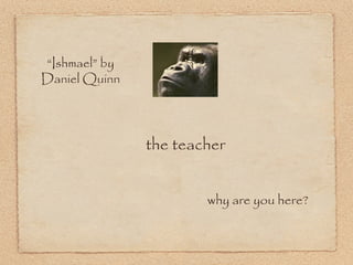 “ Ishmael” by Daniel Quinn the teacher why are you here? 