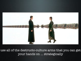 use all of the destructo-culture arms that you can get your hands on ... strategically 
