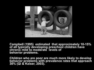 Campbell (1995)  estimated  that approximately 10-15% of all typically developing preschool children have  chronic mild to moderate  levels of  behavior problems.   Children who are poor are much more likely to develop behavior problems with prevalence rates that approach 30% (Qi & Kaiser, 2003). 