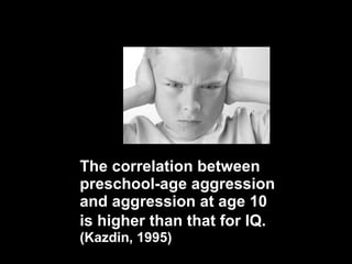 The correlation between preschool-age aggression and aggression at age 10 is higher than that for IQ.   (Kazdin, 1995) 