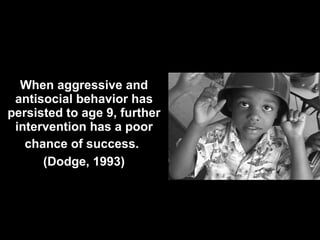 When aggressive and antisocial behavior has persisted to age 9, further intervention has a poor chance of success.   (Dodge, 1993) 