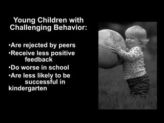 Young Children with Challenging Behavior: Are rejected by peers Receive less positive  feedback Do worse in school Are less likely to be  successful in  kindergarten 
