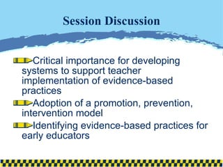 Session Discussion Critical importance for developing systems to support teacher implementation of evidence-based practices Adoption of a promotion, prevention, intervention model Identifying evidence-based practices for early educators 