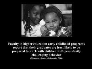 Faculty in higher education early childhood programs report that their graduates are least likely to be prepared to work with children with persistently challenging behavior (Hemmeter, Santos, & Ostrosky, 2004) 