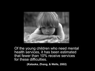 Of the young children who need mental health services, it has been estimated that fewer than 10% receive services for these difficulties.  (Kataoka, Zhang, & Wells, 2002)  