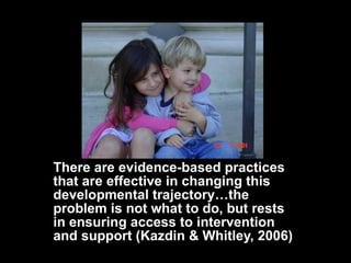 There are evidence-based practices that are effective in changing this developmental trajectory…the problem is not what to do, but rests in ensuring access to intervention and support (Kazdin & Whitley, 2006) 