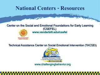 National Centers - Resources Center on the Social and Emotional Foundations for Early Learning (CSEFEL)  www.vanderbilt.edu/csefel   Technical Assistance Center on Social Emotional Intervention (TACSEI) www.challengingbehavior.org 