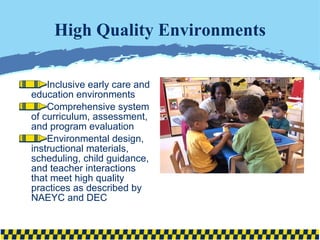 High Quality Environments Inclusive early care and education environments  Comprehensive system of curriculum, assessment, and program evaluation Environmental design, instructional materials, scheduling, child guidance, and teacher interactions that meet high quality practices as described by NAEYC and DEC 