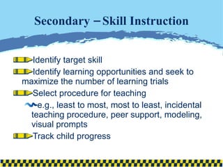 Secondary – Skill Instruction Identify target skill Identify learning opportunities and seek to maximize the number of learning trials Select procedure for teaching e.g., least to most, most to least, incidental teaching procedure, peer support, modeling, visual prompts Track child progress 