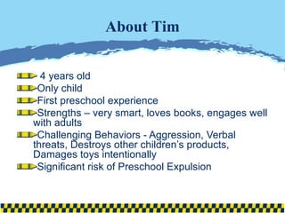 4 years old Only child First preschool experience  Strengths – very smart, loves books, engages well with adults Challenging Behaviors - Aggression, Verbal threats, Destroys other children’s products, Damages toys intentionally Significant risk of Preschool Expulsion About Tim 