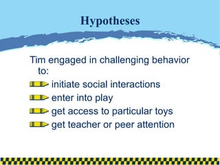 Hypotheses Tim engaged in challenging behavior to: initiate social interactions  enter into play get access to particular toys get teacher or peer attention 