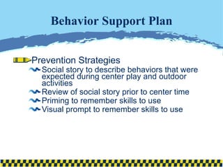 Behavior Support Plan Prevention Strategies Social story to describe behaviors that were expected during center play and outdoor activities Review of social story prior to center time Priming to remember skills to use Visual prompt to remember skills to use 