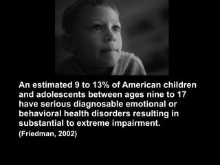 An estimated 9 to 13% of American children and adolescents between ages nine to 17  have serious diagnosable emotional or behavioral health disorders resulting in substantial to extreme impairment. (Friedman, 2002)  