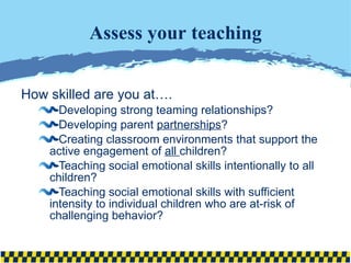 Assess your teaching How skilled are you at…. Developing strong teaming relationships? Developing parent  partnerships ? Creating classroom environments that support the active engagement of  all  children? Teaching social emotional skills intentionally to all children? Teaching social emotional skills with sufficient intensity to individual children who are at-risk of challenging behavior? 