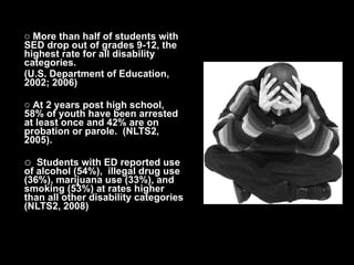 More than half of students with SED drop out of grades 9-12, the highest rate for all disability categories.  (U.S. Department of Education, 2002; 2006) At 2 years post high school, 58% of youth have been arrested at least once and 42% are on probation or parole.  (NLTS2, 2005). Students with ED reported use of alcohol (54%),  illegal drug use (36%), marijuana use (33%), and smoking (53%) at rates higher than all other disability categories (NLTS2, 2008) 