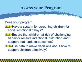 Assess your Program Does your program… Have a system for screening children for social emotional delays? Ensure that children at-risk of challenging behavior receive intentional instruction and support that leads to outcomes? Use data to make decisions about how to support children effectively? 