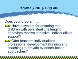 Assess your program Does your program… Have a system for ensuring that children with persistent challenging behaviors receive intensive, individualized support? Offer teachers individualized professional development (training and coaching) to provide evidence-based approaches? 