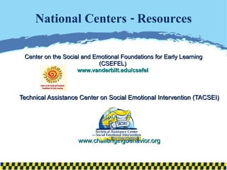 National Centers - Resources Center on the Social and Emotional Foundations for Early Learning (CSEFEL)  www.vanderbilt.edu/csefel   Technical Assistance Center on Social Emotional Intervention (TACSEI) www.challengingbehavior.org 