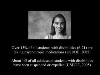 Over 15% of all students with disabilities (6-21) are taking psychotropic medications (USDOE, 2005) About 1/3 of all adolescent students with disabilities have been suspended or expelled (USDOE, 2005) 