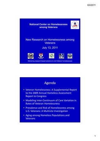 8/4/2011




     National Center on Homelessness
              among Veterans




  New Research on Homelessness among
               Veterans
                       July 13, 2011



   Delivering research-based solutions to end Veteran homelessness
              research-




                          Agenda
• Veteran Homelessness: A Supplemental Report
  to the 2009 Annual Homeless Assessment
  Report to Congress
• Modeling Inter-Continuum of Care Variation in
  Rates of Veteran Homelessness
• Prevalence and Risk of Homelessness among
  U.S. Veterans: A Multisite Investigation
• Aging among Homeless Populations and
  Veterans




                                                                           1
 