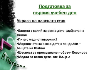 Украса на класната стая

•Балони с хелий за всяко дете- майката на
Никол
•Пита с мед- отговорник?
•Морковчета за всяко дете с панделки –
бащата на Шабан
•Шестица за промушване.- обръч- Елеонора
•Медал за всяко дете- отг. Кл.-р-л
 