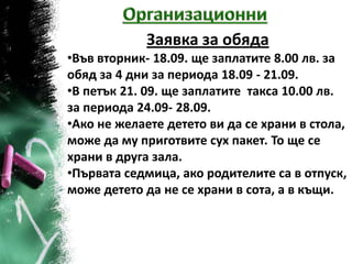Заявка за обяда
•Във вторник- 18.09. ще заплатите 8.00 лв. за
обяд за 4 дни за периода 18.09 - 21.09.
•В петък 21. 09. ще заплатите такса 10.00 лв.
за периода 24.09- 28.09.
•Ако не желаете детето ви да се храни в стола,
може да му приготвите сух пакет. То ще се
храни в друга зала.
•Първата седмица, ако родителите са в отпуск,
може детето да не се храни в сота, а в къщи.
 