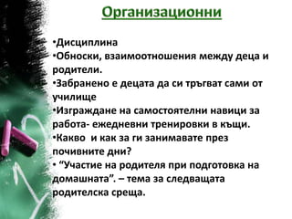 •Дисциплина
•Обноски, взаимоотношения между деца и
родители.
•Забранено е децата да си тръгват сами от
училище
•Изграждане на самостоятелни навици за
работа- ежедневни тренировки в къщи.
•Какво и как за ги занимавате през
почивните дни?
• “Участие на родителя при подготовка на
домашната”. – тема за следващата
родителска среща.
 