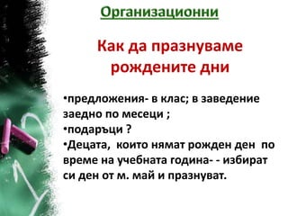 Как да празнуваме
      рождените дни
•предложения- в клас; в заведение
заедно по месеци ;
•подаръци ?
•Децата, които нямат рожден ден по
време на учебната година- - избират
си ден от м. май и празнуват.
 