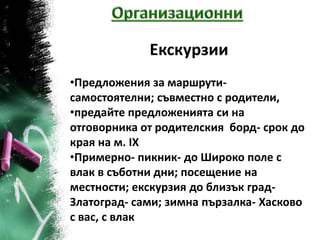 Екскурзии
•Предложения за маршрути-
самостоятелни; съвместно с родители,
•предайте предложенията си на
отговорника от родителския борд- срок до
края на м. ІХ
•Примерно- пикник- до Широко поле с
влак в съботни дни; посещение на
местности; екскурзия до близък град-
Златоград- сами; зимна пързалка- Хасково
с вас, с влак
 