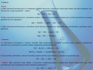 Ртуть.
a) При взаємодії катіонів ртуті із очищеною мідною фольгою з’являється темно-сіра пляма, яка при натиранні стає
блискучою, а при нагріванні – зникає:
Hg2+
+ Cu → Hg + Cu2+
b) При взаємодії катіонів ртуті з розчином натрію гідроксиду розведеним утворюється густий осад жовтого кольору
(реакція на солі меркурію):
Hg2+
+ 2NaOH → HgO↓ + 2Na+
+ H2
O
c) При взаємодії катіонів ртуті з розчином калію йодиду утворюється червоний осад, розчинний у надлишку цього
реактиву:
Hg2+
+ 2KI → HgI2
↓ + 2K+
HgI2
+ 2KI → K2
[HgI4
]
Свинець.
а) Субстанцію розчиняють у кислоті оцтовій. При подальшому додаванні розчину калію хромату утворюється
жовтий осад, розчинний у розчині натрію гідроксиду концентрованому:
Pb2+
+ K2
CrO4
→ PbCrO4
↓ + 2K+
PbCrO4
+ 4NaOH → Na2
[Pb(OH)4
] + Na2
CrO4
b) До розчину субстанції у кислоті оцтовій додають розчин калію йодиду; утворюється жовтий осад:
Pb2+
+ 2KI → PbI2
↓ + 2K+
Срібло. При взаємодії іонів срібла з кислотою хлористоводневою утворюється білий сирнистий осад, який
розчиняється при додаванні розчину амоніаку розведеного:
Ag+
+ HCl → AgCl↓ + H+
Слайд 8
 