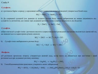 Сульфати.
а) з розчином барію хлориду у середовищі кислоти хлористоводневої розведеної утворюється білий осад:
SO4
2-
+ BaCl2
→ BaSO4
↓ + 2Cl-
b) До одержаної суспензії (см. реакцію а) додають розчин йоду; жовте забарвлення не зникає (відмінність від
сульфітів та дитіонітів), але зникає при додаванні розчину олова хлориду (відмінність від йодатів):
2I2
+ 2SnCl2
→ SnCl4
+ SnI4
Сульфіти.
a)При взаємодії сульфіт-іонів з розчином кислоти хлористоводневої розведеної поступово виділяється сірчистий газ,
що виявляється за характерним різким запахом:
SO3
2-
+ 2HCl → SO2
↑ + H2
O + 2Cl-
b) Сульфіт-іони знебарвлюють розчин йоду:
SO3
2-
+ I2
+ H2
O → SO4
2-
+ 2HI
Фосфати.
a)З розчином аргентуму нітрату; утворюється жовтий осад, колір якого не змінюється при кип’ятінні і який
розчиняється при додаванні розчину амоніаку:
PO4
3-
+ 3AgNO3
→ Ag3
PO4
↓ + 3NO3
-
b) З молібденованадієвим реактивом утворюють жовте забарвлення:
PO4
3-
+ HVO3
+ 11H2
MoO4
+ 4NH4
+
→ (NH4
)4
[PO4
(MoO3
)11
VO3
]+ 11H2
O + H+
Слайд 9
 