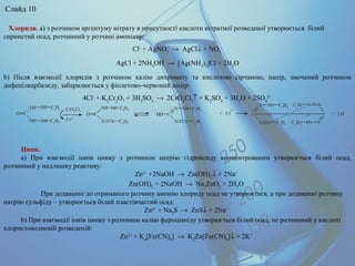 Цинк.
а) При взаємодії іонів цинку з розчином натрію гідроксиду концентрованим утворюється білий осад,
розчинний у надлишку реактиву:
Zn2+
+2NaOH → Zn(OH)2
↓ + 2Na+
Zn(OH)2
+ 2NaOH → Na2
ZnO2
+ 2H2
O
При додаванні до отриманого розчину амонію хлориду осад не утворюється, а при додаванні розчину
натрію сульфіду – утворюється білий пластівчастий осад:
Zn2+
+ Na2
S → ZnS↓ + 2Na+
b) При взаємодії іонів цинку з розчином калію фероціаніду утворюється білий осад, не розчинний у кислоті
хлористоводневій розведеній:
Zn2+
+ K4
[Fe(CN)6
] → K2
Zn[Fe(CN)6
]↓ + 2K+
Хлориди. a) з розчином аргентуму нітрату в присутності кислоти нітратної розведеної утворюється білий
сирнистий осад, розчинний у розчині амоніаку:
Cl-
+ AgNO3
→ AgCl↓ + NO3
-
AgCl + 2NH4
OH → [Ag(NH3
)2
]Cl + 2H2
O
b) Після взаємодії хлоридів з розчином калію дихромату та кислотою сірчаною, папір, змочений розчином
дифенілкарбазиду, забарвлюється у фіолетово-червоний колір:
4Cl-
+ K2
Cr2
O7
+ 3H2
SO4
→ 2CrO2
Cl2
↑ + K2
SO4
+ 3H2
O + 2SO4
2-
Слайд 10
 