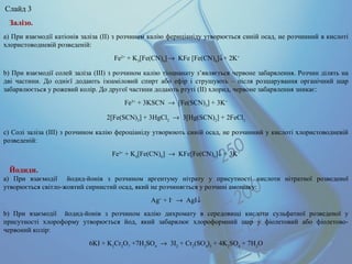 Залізо.
a) При взаємодії катіонів заліза (II) з розчином калію фериціаніду утворюється синій осад, не розчинний в кислоті
хлористоводневій розведеній:
Fe2+
+ K3
[Fe(CN)6
]→ KFe [Fe(CN)6
]↓+ 2K+
b) При взаємодії солей заліза (III) з розчином калію тіоцианату з’являється червоне забарвлення. Розчин ділять на
дві частини. До однієї додають ізоаміловий спирт або ефір і струшують – після розшарування органічний шар
забарвлюється у рожевий колір. До другої частини додають ртуті (II) хлорид, червоне забарвлення зникає:
Fe3+
+ 3KSCN → [Fe(SCN)3
] + 3K+
2[Fe(SCN)3
] + 3HgCl2
→ 3[Hg(SCN)2
] + 2FeCl3
c) Солі заліза (III) з розчином калію фероціаніду утворюють синій осад, не розчинний у кислоті хлористоводневій
розведеній:
Fe3+
+ K4
[Fe(CN)6
] → KFe[Fe(CN)6
]↓ + 3K+
Йодиди.
а) При взаємодії йодид-йонів з розчином аргентуму нітрату у присутності кислоти нітратної розведеної
утворюється світло-жовтий сирнистий осад, який не розчиняється у розчині амоніаку:
Ag+
+ I-
→ AgI↓
b) При взаємодії йодид-йонів з розчином калію дихромату в середовищі кислоти сульфатної розведеної у
присутності хлороформу утворюється йод, який забарвлює хлороформний шар у фіолетовий або фіолетово-
червоний колір:
6KI + K2
Cr2
O7
+7H2
SO4
→ 3I2
+ Cr2
(SO4
)3
+ 4K2
SO4
+ 7H2
O
Слайд 3
 