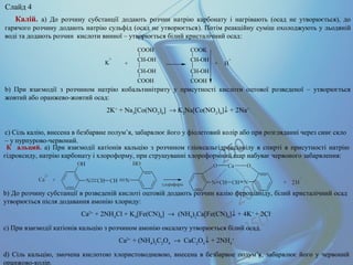 K
+ CH-OH
CH-OH
COOH
COOH
CH-OH
CH-OH
COOH
COOK
H
+
+ +
Калій. а) До розчину субстанції додають розчин натрію карбонату і нагрівають (осад не утворюється), до
гарячого розчину додають натрію сульфід (осад не утворюється). Потім реакційну суміш охолоджують у льодяній
воді та додають розчин кислоти винної – утворюється білий кристалічний осад:
b) При взаємодії з розчином натрію кобальтинітриту у присутності кислоти оцтової розведеної – утворюється
жовтий або оранжево-жовтий осад:
2K+
+ Na3
[Co(NO2
)6
] → K2
Na[Co(NO2
)6
]↓ + 2Na+
с) Сіль калію, внесена в безбарвне полум’я, забарвлює його у фіолетовий колір або при розгляданні через синє скло
– у пурпурово-червоний.
К альций. а) При взаємодії катіонів кальцію з розчином гліоксальгідроксіанілу в спирті в присутності натрію
гідроксиду, натрію карбонату і хлороформу, при струшуванні хлороформний шар набуває червоного забарвлення:
b) До розчину субстанції в розведеній кислоті оцтовій додають розчин калію фероціаніду, білий кристалічний осад
утворюється після додавання амонію хлориду:
Ca2+
+ 2NH4
Cl + K4
[Fe(CN)6
] → (NH4
)2
Ca[Fe(CN)6
]↓ + 4K+
+ 2Cl-
c) При взаємодії катіонів кальцію з розчином амонію оксалату утворюється білий осад.
Ca2+
+ (NH4
)2
C2
O4
→ CaC2
O4
↓ + 2NH4
+
d) Cіль кальцію, змочена кислотою хлористоводневою, внесена в безбарвне полум’я, забарвлює його у червоний
оранжово-колір.
Слайд 4
 