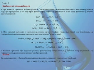 Карбонати й гідрокарбонати.
а) При взаємодії карбонатів й гідрокарбонатів з кислотою оцтовою розведеною відбувається виділення бульбашок
газу; при пропусканні цього газу крізь розчин барію гідроксиду утворюється білий осад, розчинний у кислоті
хлористоводневій:
CO3
2-
+ 2H+
→ CO2
↑ + H2
O
HCO3
-
+ H+
→ CO2
↑ + H2
O
CO2
+ Ba(OH)2
→ BaCO3
↓ + H2
O
BaCO3
+ 2HCl → BaCl2
+ CO2
↑ + H2
O
b) При взаємодії карбонатів з насиченим розчином магнію сульфату утворюється білий осад (відмінність від
гідрокарбонатів, розчини яких утворюють осад лише при кип’ятінні суміші):
4Na2
CO3
+ 4MgSO4
+ 4H2
O → 3MgCO3
.
Mg(OH)2
.
3H2
O↓ + 4Na2
SO4
+ CO2
↑
2HCO3
-
+ MgSO4 → Mg(HCO3)2 + SO4
2-
to
Mg(HCO3)2 → MgCO3↓ + CO2↑ + H2O
c) Розчини карбонатів при додаванні розчину фенолфталеїну забарвлюються у червоний колір (відмінність від
гідрокарбонатів, розчини яких залишаються безбарвними).
Магній.
До водного розчину субстанції додають розчин амоніаку розведений – утворюється білий осад.
Mg2+
+ Na2
HPO4
+ NH4
ОН → NH4
MgPO4
↓ + 2Na+
+ H2
O
Слайд 5
 