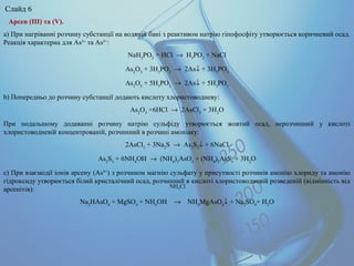 Арсен (ІІІ) та (V).
а) При нагріванні розчину субстанції на водяній бані з реактивом натрію гіпофосфіту утворюється коричневий осад.
Реакція характерна для As3+
та As5+
:
NaH2
PO2
+ HCl → H3
PO2
+ NaCl
As2
O3
+ 3H3
PO2
→ 2As↓ + 3H3
PO3
As2
O5
+ 5H3
PO2
→ 2As↓ + 5H3
PO3
b) Попередньо до розчину субстанції додають кислоту хлористоводневу:
As2
O3
+6HCl → 2AsCl3
+ 3H2
O
При подальшому додаванні розчину натрію сульфіду утворюється жовтий осад, нерозчинний у кислоті
хлористоводневій концентрованій, розчинний в розчині амоніаку:
2AsCl3
+ 3Na2
S → As2
S3
↓ + 6NaCl
As2
S3
+ 6NH4
OH → (NH4
)3
AsO3
+ (NH4
)3
AsS3
+ 3H2
O
c) При взаємодії іонів арсену (As5+
) з розчином магнію сульфату у присутності розчинів амонію хлориду та амонію
гідроксиду утворюється білий кристалічний осад, розчинний в кислоті хлористоводневій розведеній (відмінність від
арсенітів):
Na2
HAsO4
+ MgSO4
+ NH4
OH → NH4
MgAsO4
↓ + Na2
SO4
+ H2
O
NH4Cl
Слайд 6
 