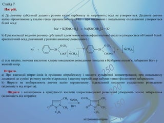Натрій.
a) До розчину субстанції додають розчин калію карбонату та нагрівають; осад не утворюється. Додають розчин
калію піроантимонату (калію гексагідроксостибіату (VІ)) – при нагріванні і подальшому охолодженні утворюється
білий осад:
Na+
+ K[Sb(OH)6
] → Na[Sb(OH)6
]↓ + K+
b) При взаємодії водного розчину субстанції з реактивом метоксифенілоцтової кислоти утворюється об’ємний білий
кристалічний осад, розчинний у розчині амоніаку розведеного :
c) сіль натрію, змочена кислотою хлористоводневою розведеною і внесена в безбарвне полум’я, забарвлює його у
жовтий колір.
Na
+
N(CH3)4
N(CH3)4CH
O CH3
COO
CH
O CH3
COONa
+ +
+
-
+
Нітрати.
a) При взаємодії нітрат-іонів із сумішшю нітробензолу і кислоти сульфатної концентрованої; при подальшому
додаванні до суміші розчину натрію гідроксиду і ацетону верхній шар набуває темно-фіолетового забарвлення.
b) Нітрати не знебарвлюють розчин калію перманганату, підкислений кислотою сульфатною розведеною
(відмінність від нітритів).
Нітрити з антипірином в присутності кислоти хлористоводневої розведеної утворюють зелене забарвлення
(відмінність від нітратів):
нітрозоантипірин
N
NO
CH3
CH3
C6H5
N
NO
CH3
CH3
C6H5
NO
NaNO2
HCl
Слайд 7
 