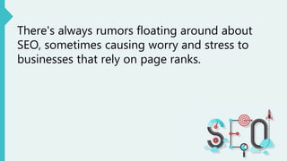 There's always rumors floating around about
SEO, sometimes causing worry and stress to
businesses that rely on page ranks.
 